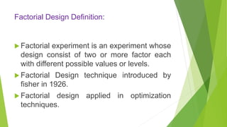 Factorial Design Definition:
 Factorial experiment is an experiment whose
design consist of two or more factor each
with different possible values or levels.
 Factorial Design technique introduced by
fisher in 1926.
 Factorial design applied in optimization
techniques.
 