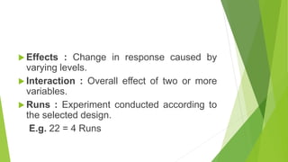  Effects : Change in response caused by
varying levels.
 Interaction : Overall effect of two or more
variables.
 Runs : Experiment conducted according to
the selected design.
E.g. 22 = 4 Runs
 