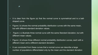 z
 It is clear from the figure (a) that the normal curve is symmetrical and is a bell-
shaped curve.
 Figure ( b) shows the normal probability distribution curves with the same mean,
but with different standard deviation values.
 Figure ( c) illustrate three normal curve with the same Standard deviation, but with
different mean values.
 Figure ( d) shows three different normal probability distribution curves, each with a
different mean and a different standard deviation.
 It can concluded from these curves that a normal curve can describe a large
number of populations differentiated only by the mean and the standard deviation
 