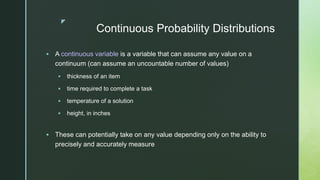 z
Continuous Probability Distributions
 A continuous variable is a variable that can assume any value on a
continuum (can assume an uncountable number of values)
 thickness of an item
 time required to complete a task
 temperature of a solution
 height, in inches
 These can potentially take on any value depending only on the ability to
precisely and accurately measure
 