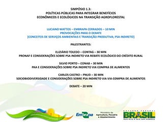 SIMPÓSIO 1.3:
                 POLÍTICAS PÚBLICAS PARA INTEGRAR BENEFÍCIOS
             ECONÔMICOS E ECOLÓGICOS NA TRANSIÇÃO AGROFLORESTAL


                   LUCIANO MATTOS – EMBRAPA CERRADOS – 10 MIN
                           PROVOCAÇÕES PARA O DEBATE
      [CONCEITOS DE SERVIÇOS AMBIENTAIS E TRANSIÇÃO PRODUTIVA; PSA INDIRETO]

                                  PALESTRANTES:

                       ELIZIÁRIO TOLEDO – CONTAG – 30 MIN
 PRONAF E CONSIDERAÇÕES SOBRE PSA INDIRETO VIA REBATE ECOLÓGICO DO CRÉDITO RURAL

                          SILVIO PORTO – CONAB – 30 MIN
         PAA E CONSIDERAÇÕES SOBRE PSA INDIRETO VIA COMPRA DE ALIMENTOS

                           CARLOS CASTRO – PNUD – 30 MIN
SOCIOBIODIVERSIDADE E CONSIDERAÇÕES SOBRE PSA INDIRETO VIA VIA COMPRA DE ALIMENTOS

                                 DEBATE – 20 MIN
 