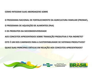 COMO INTEGRAR SUAS ABORDAGENS SOBRE


O PROGRAMA NACIONAL DE FORTALECIMENTO DA AGRICULTURA FAMILIAR (PRONAF),

O PROGRAMA DE AQUISIÇÃO DE ALIMENTOS (PAA)

E OS PRODUTOS DA SOCIOBIODIVERSIDADE

AOS CONCEITOS APRESENTADOS SOBRE TRANSIÇÃO PRODUTIVA E PSA INDIRETO?

ESTE É UM DOS CAMINHOS PARA A SUSTENTABILIDADE DE SISTEMAS PRODUTIVOS?

QUAIS SUAS PRINCIPAIS CRÍTICAS EM RELAÇÃO AOS CONCEITOS APRESENTADOS?
 