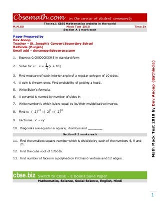 Cbsemath.com                                         in the service of student community
                           The no.1 CBSE Mathematics website in the world
M.M.80                                   Mock Test 2010                                    Time 3h
                                       Section A 1 mark each

Paper Prepared by
Dev Anoop
Teacher – St. Joseph’s Convent Secondary School
Bathinda (Punjab)
Email add – devanoop@devanoop.com

1.   Express 0.00000003345 in standard form




                                                                                                     Math Mock Test 2010 by Dev Anoop (Bathinda)
                             3
2.   Solve for x:     x=       (x + 10)
                             4

3.   Find measure of each interior angle of a regular polygon of 10 sides.

4.   A coin is thrown once. Find probability of getting a head.

5.   Write Euler’s formula.

6.   A pyramid is named by number of sides in ___________

7.   Write number/s which is/are equal to its/their multiplicative inverse.

8.   Find x:    2 x  3   2 5   2 32

9.   Factorise x3  xy2

10. Diagonals are equal in a square, rhombus and ________.

                                                  Section B 2 marks each

11. Find the smallest square number which is divisible by each of the numbers 6, 9 and
    21.

12. Find the cube root of 175616.

13. Find number of faces in a polyhedron if it has 6 vertices and 12 edges.




cbse.biz             Switch to CBSE - E Books Save Paper
                     Mathematics, Science, Social Science, English, Hindi




                                                                                                                 1
 