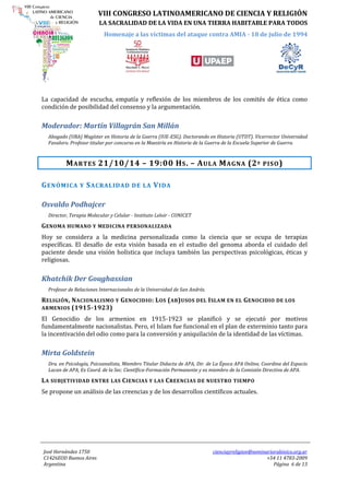 VIII CONGRESO LATINOAMERICANO DE CIENCIA Y RELIGIÓN 
LA SACRALIDAD DE LA VIDA EN UNA TIERRA HABITABLE PARA TODOS 
Homenaje a las víctimas del ataque contra AMIA - 18 de julio de 1994 
José Hernández 1750 
C1426EOD Buenos Aires 
Argentina 
cienciayreligion@seminariorabinico.org.ar 
+54 11 4783-2009 
Página 6 de 13 
La capacidad de escucha, empatía y reflexión de los miembros de los comités de ética como condición de posibilidad del consenso y la argumentación. 
Moderador: Martín Villagrán San Millán 
Abogado (UBA) Magíster en Historia de la Guerra (IUE-ESG). Doctorando en Historia (UTDT). Vicerrector Universidad Favaloro. Profesor titular por concurso en la Maestría en Historia de la Guerra de la Escuela Superior de Guerra. 
MARTES 21/10/14 – 19:00 HS. – AULA MAGNA (2º PISO) 
GENÓMICA Y SACRALIDAD DE LA VIDA 
Osvaldo Podhajcer 
Director, Terapia Molecular y Celular - Instituto Leloir - CONICET 
GENOMA HUMANO Y MEDICINA PERSONALIZADA 
Hoy se considera a la medicina personalizada como la ciencia que se ocupa de terapias específicas. El desafío de esta visión basada en el estudio del genoma aborda el cuidado del paciente desde una visión holística que incluya también las perspectivas psicológicas, éticas y religiosas. 
Khatchik Der Goughassian 
Profesor de Relaciones Internacionales de la Universidad de San Andrés. 
RELIGIÓN, NACIONALISMO Y GENOCIDIO: LOS (AB)USOS DEL ISLAM EN EL GENOCIDIO DE LOS ARMENIOS (1915-1923) 
El Genocidio de los armenios en 1915-1923 se planificó y se ejecutó por motivos fundamentalmente nacionalistas. Pero, el Islam fue funcional en el plan de exterminio tanto para la incentivación del odio como para la conversión y aniquilación de la identidad de las víctimas. 
Mirta Goldstein 
Dra. en Psicología, Psicoanalista, Miembro Titular Didacta de APA, Dir. de La Época APA Online, Coordina del Espacio Lacan de APA, Ex Coord. de la Sec. Científica-Formación Permanente y ex miembro de la Comisión Directiva de APA. 
LA SUBJETIVIDAD ENTRE LAS CIENCIAS Y LAS CREENCIAS DE NUESTRO TIEMPO 
Se propone un análisis de las creencias y de los desarrollos científicos actuales.  