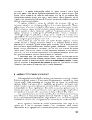 perpetuação e, em seguida, senescem (Ex: milho). No entanto, plantas da espécie Agave 
americana podem existir por uma década ou mais antes de florescer uma vez e morrer. Este 
tipo de espécie monocárpica é conhecido como perene, pois ela vive por mais de duas 
estações de crescimento. A Agave americana e muitos bambus (gênero Bambusa e outros), 
os quais vivem mais de meio século antes de florescer e senescer, são excelentes exemplos de 
hábito de crescimento monocárpico. 
As espécies policárpicas, perenes por definição, não convertem todos os seus 
meristemas vegetativos em estruturas reprodutivas de crescimento determinado. Algumas 
espécies perenes (arbustos e árvores) podem utilizar apenas as gemas axilares para a formação 
de flores, mantendo a gema terminal vegetativa. Alternativamente, a gema terminal pode 
florescer enquanto as axilares permanecem vegetativas. Nos primeiros anos de vida, estas 
espécies permanecem no estádio juvenil (JUVENILIDADE) e tornam-se reprodutivas 
somente após atingir uma certa idade (a duração da fase juvenil varia de acordo com a 
espécie). Muitos são os exemplos de arbustos e árvores com esse tipo de crescimento (acerola, 
cajueiro, mangueira, juazeiro, ipê, pau-d’arco, etc.). 
Muitas espécies que vivem em climas frios (regiões de clima temperados) ou secos 
(cerrado brasileiro e caatinga nordestina) perdem a sua folhagem durante a estação 
desfavorável ao crescimento, porém mantém gemas dormentes que se desenvolverão na 
estação favorável. Algumas dicotiledôneas herbáceas (perenes) perdem toda a sua parte aérea 
durante a estação desfavorável ao crescimento (seca ou frio). Estas espécies, no entanto, 
formam bulbos, tubérculos ou rizomas, os quais permanecem dormentes no solo durante a 
estação seca (ou fria). As reservas contidas nestes órgãos serão utilizadas para produzir uma 
nova parte aérea quando as condições forem favoráveis ao crescimento. 
É interessante notar, que algumas espécies anuais, como o feijão-de-corda (Vigna 
unguiculata), podem continuar crescendo vegetativamente, mesmo após o florescimento. 
Neste caso, é comum se referir a esta espécie como de crescimento indeterminado. De modo 
contrário, as plantas de crescimento determinado produzem um certo número de folhas, 
florescem e, então, morrem. Um exemplo típico é o milho (Zea mays L.). 
189 
4. ANÁLISE CINÉTICA DO CRESCIMENTO 
Muitos pesquisadores têm plotado o tamanho ou a massa de um organismo em função 
do tempo, produzindo uma curva de crescimento. Freqüentemente, a curva pode ser obtida 
com uma simples função matemática, tais como uma linha reta ou uma curva simples, tipo 
sigmóide. Embora os processos físicos e metabólicos que produzem o crescimento sejam 
bastante complexos para serem explicados em um simples modelo, as curvas simples são úteis 
na interpolação dos dados experimentais. Em adição, as equações ajustadas podem ser 
utilizadas para separar os efeitos de tratamentos (como regime de irrigação ou aplicação de 
um regulador de crescimento) sobre o crescimento de plantas ou de parte delas (órgãos). 
Uma idealizada curva de crescimento sigmóide exibida por inúmeras espécies anuais e 
partes individuais de plantas anuais e perenes é ilustrada para milho na figura 10A. A curva 
mostra o crescimento acumulado como uma função do tempo. Nesta curva, três fases podem 
usualmente ser detectadas: uma fase logarítmica, uma fase linear e uma fase de senescência. 
Na fase logarítmica, o tamanho (V) aumenta exponencialmente com o tempo (t). Isto 
significa que a taxa de crescimento (dV/dt) é lenta inicialmente, porém aumenta 
continuamente. A taxa é proporcional ao tamanho do organismo; quanto maior o organismo, 
 
