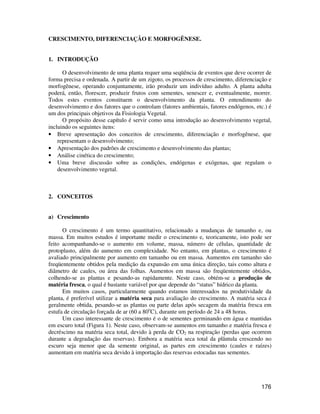 176 
CRESCIMENTO, DIFERENCIAÇÃO E MORFOGÊNESE. 
1. INTRODUÇÃO 
O desenvolvimento de uma planta requer uma seqüência de eventos que deve ocorrer de 
forma precisa e ordenada. A partir de um zigoto, os processos de crescimento, diferenciação e 
morfogênese, operando conjuntamente, irão produzir um indivíduo adulto. A planta adulta 
poderá, então, florescer, produzir frutos com sementes, senescer e, eventualmente, morrer. 
Todos estes eventos constituem o desenvolvimento da planta. O entendimento do 
desenvolvimento e dos fatores que o controlam (fatores ambientais, fatores endógenos, etc.) é 
um dos principais objetivos da Fisiologia Vegetal. 
O propósito desse capítulo é servir como uma introdução ao desenvolvimento vegetal, 
incluindo os seguintes itens: 
• Breve apresentação dos conceitos de crescimento, diferenciação e morfogênese, que 
representam o desenvolvimento; 
• Apresentação dos padrões de crescimento e desenvolvimento das plantas; 
• Análise cinética do crescimento; 
• Uma breve discussão sobre as condições, endógenas e exógenas, que regulam o 
desenvolvimento vegetal. 
2. CONCEITOS 
a) Crescimento 
O crescimento é um termo quantitativo, relacionado a mudanças de tamanho e, ou 
massa. Em muitos estudos é importante medir o crescimento e, teoricamente, isto pode ser 
feito acompanhando-se o aumento em volume, massa, número de células, quantidade de 
protoplasto, além do aumento em complexidade. No entanto, em plantas, o crescimento é 
avaliado principalmente por aumento em tamanho ou em massa. Aumentos em tamanho são 
freqüentemente obtidos pela medição da expansão em uma única direção, tais como altura e 
diâmetro de caules, ou área das folhas. Aumentos em massa são freqüentemente obtidos, 
colhendo-se as plantas e pesando-as rapidamente. Neste caso, obtém-se a produção de 
matéria fresca, o qual é bastante variável por que depende do “status” hídrico da planta. 
Em muitos casos, particularmente quando estamos interessados na produtividade da 
planta, é preferível utilizar a matéria seca para avaliação do crescimento. A matéria seca é 
geralmente obtida, pesando-se as plantas ou parte delas após secagem da matéria fresca em 
estufa de circulação forçada de ar (60 a 80oC), durante um período de 24 a 48 horas. 
Um caso interessante de crescimento é o de sementes germinando em água e mantidas 
em escuro total (Figura 1). Neste caso, observam-se aumentos em tamanho e matéria fresca e 
decréscimo na matéria seca total, devido à perda de CO2 na respiração (perdas que ocorrem 
durante a degradação das reservas). Embora a matéria seca total da plântula crescendo no 
escuro seja menor que da semente original, as partes em crescimento (caules e raízes) 
aumentam em matéria seca devido à importação das reservas estocadas nas sementes. 
 