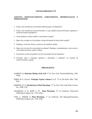 195 
ESTUDO DIRIGIDO No 07 
ASSUNTO: DESENVOLVIMENTO (CRESCIMENTO, DIFERENCIAÇÃO E 
MORFOGÊNESE) 
1. O que você entende por crescimento, diferenciação e morfogênese? 
2. O que você entende por desenvolvimento e o que significa desenvolvimento vegetativo e 
desenvolvimento reprodutivo? 
3. Como podemos avaliar (medir) o crescimento vegetal? 
4. Quais são as etapas no crescimento e desenvolvimento de uma célula vegetal? 
5. Explique, em termos físicos, o processo de expansão celular. 
6. Quais são os locais de crescimento nas plantas? Explique, resumidamente, como ocorre o 
crescimento de raízes, caules e folhas. 
7. Caracterize as fases da grande curva de crescimento de um organismo. 
8. Comente sobre a interação “genética x hormônios x ambiente” no controle do 
desenvolvimento vegetal. 
BIBLIOGRAFIA 
ALBERTS, B. Molecular Biology of the Cell. 3rd ed. New York: Garland Publishing, 1994, 
1294p. 
FERRI, M. G. (Coord.) Fisiologia Vegetal, volumes 1. e 2. 2nd ed. São Paulo: EPU, 1985, 
361p. 
HOPKINS, W. G. Introduction to Plant Physiology. 2nd ed. New York: John Wiley  Sons, 
Inc., 2000, 512p. 
SALISBURY, F. B., ROSS, C. W. Plant Physiology. 4th ed. California: Wadsworth 
Publishing Company, Inc., 1991, 682p. 
TAIZ, L., ZEIGER, E. Plant Physiology. 1st ed. California: The Benjamin/Cummings 
Publishing Company, Inc., 1991, 559p. 

