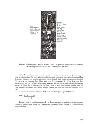 Figura 1 – Mudanças no peso da matéria fresca e no peso da matéria seca de sementes 
177 
de ervilha germinando no escuro (Salisbury & Ross, 1991) 
Além do crescimento absoluto (aumento em altura ou massa em função do tempo) 
pode-se calcular também, o crescimento relativo, o qual representa o crescimento por unidade 
de tempo, expresso em uma base comum (massa inicial, área inicial, comprimento inicial). 
Por exemplo, se tivermos duas folhas, uma com 5 e outra com 50 cm2 de área, e as duas 
tiverem crescido 2,0 cm2/dia. Neste caso, podemos afirmar que o crescimento absoluto de 
ambas as folhas foi o mesmo (2,0 cm2/dia). Mas a folha inicialmente menor teve um 
crescimento relativo dez vezes maior do que a folha que tinha inicialmente uma área de 50 
cm2. 
A taxa de crescimento relativo (TCR) pode ser obtida pela seguinte fórmula: 
TCR = LnP2 - LnP1 
t2 - t1 
Em que, Ln é o logaritmo natural; P2 e P1 representam os parâmetro de crescimento 
(massa da matéria seca, altura, etc.) obtidos nos tempos t2 (tempo final) e t1 (tempo inicial), 
respectivamente. 
 