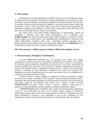 178 
b) Diferenciação 
Diferenciação é um termo qualitativo, que reflete um processo de especialização celular. 
A diferenciação ocorre quando uma célula em divisão produz duas novas células que serão 
destinadas a assumir diferentes características anatômicas e diferentes funções. Por exemplo, 
nos estádios iniciais de desenvolvimento da plântula, a divisão do zigoto produz células que 
produzirão as raízes e outras que darão origem à parte aérea. Células não especializadas de 
parênquima se diferenciam e produzem vasos do xilema e elementos crivados do floema, cada 
tipo com sua morfologia distinta e funções especializadas. 
Em muitos casos, uma célula madura (diferenciada ou especializada), poderá ser 
estimulada a funcionar como uma célula meristemática. Isto é conhecido como 
desdiferenciação. Em cultura de tecidos, uma célula madura (célula viva contendo o núcleo) 
poderá originar uma planta inteira. Esta habilidade para desdiferenciar-se demonstra que 
células diferenciadas (maduras) retém toda a informação genética requerida para o 
desenvolvimento de uma planta inteira, uma propriedade conhecida como totipotência. Isto é 
bastante útil na cultura de tecidos e permite a obtenção dos clones. 
Obs: Esta separação é artificial, porque as células se diferenciam enquanto crescem. 
c) Desenvolvimento, Morfogênese e Embriogênese 
O termo DESENVOLVIMENTO deve ser aplicado num sentido mais amplo, 
significando a soma dos processos de crescimento e diferenciação. Ele refere-se ao conjunto 
de mudanças que um organismo experimenta ao longo de seu ciclo, desde a germinação da 
semente, passando pela maturação e florescimento e, finalmente, chegando à senescência. O 
termo desenvolvimento aplica-se também para células, tecidos e órgãos. O desenvolvimento 
também se manifesta em nível subcelular e bioquímico, tais como ocorre quando folhas 
mantidas no escuro são transferidas para a luz (neste caso desenvolvem-se os cloroplastos e as 
enzimas da fotossíntese tornam-se ativas). 
O desenvolvimento se aplica, também, às mudanças na forma do organismo ou órgão, 
tal como ocorre durante a transição da fase vegetativa (desenvolvimento vegetativo) para a 
reprodutiva (desenvolvimento reprodutivo ou florescimento) ou durante o desenvolvimento de 
uma folha a partir de um primórdio foliar. Neste caso, é comum se referir ao termo 
MORFOGÊNESE (do grego, “morfo", forma, e “gênesis”, origem), o qual refere-se à 
aparência ou desenvolvimento estrutural da planta (formação dos diferentes órgãos). 
A EMBRIOGÊNESE pode ser definida como a parte do desenvolvimento da planta que 
ocorre no saco embrionário do óvulo ou da semente imatura (Figura 2). Durante a 
embriogênese, alguns aspectos básicos do corpo primário da planta são estabelecidas em uma 
forma rudimentar (se formam o eixo embrionário e um ou dois cotilédones). O eixo 
embrionário contém os meristemas que irão originar o corpo da planta após a germinação. 
 