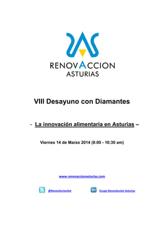 VIII Desayuno con Diamantes
- La innovación alimentaria en Asturias –
Viernes 14 de Marzo 2014 (8:00 - 10:30 am)

www.renovaccionasturias.com

@RenovAccionAst

Grupo RenovAcción Asturias

 