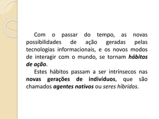 Com o passar do tempo, as novas
possibilidades de ação geradas pelas
tecnologias informacionais, e os novos modos
de interagir com o mundo, se tornam hábitos
de ação.
Estes hábitos passam a ser intrínsecos nas
novas gerações de indivíduos, que são
chamados agentes nativos ou seres híbridos.
 