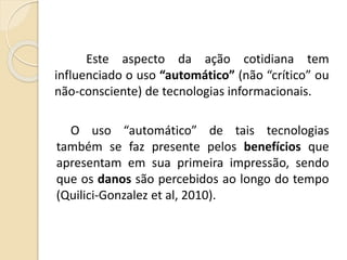 Este aspecto da ação cotidiana tem
influenciado o uso “automático” (não “crítico” ou
não-consciente) de tecnologias informacionais.
O uso “automático” de tais tecnologias
também se faz presente pelos benefícios que
apresentam em sua primeira impressão, sendo
que os danos são percebidos ao longo do tempo
(Quilici-Gonzalez et al, 2010).
 