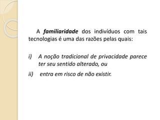 A familiaridade dos indivíduos com tais
tecnologias é uma das razões pelas quais:
i) A noção tradicional de privacidade parece
ter seu sentido alterado, ou
ii) entra em risco de não existir.
 