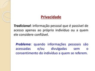 Privacidade
Tradicional: informação pessoal que é passível de
acesso apenas ao próprio indivíduo ou a quem
ele considere confiável.
Problema: quando informações pessoais são
acessadas e/ou divulgadas sem o
consentimento do indivíduo a quem se referem.
 