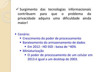  Surgimento das tecnologias informacionais
contribuem para que o problema da
privacidade adquira uma dificuldade ainda
maior!
 Cenário:
 Crescimento do poder de processamento
 Barateamento do armazenamento de dados
 Em 2012 - HD SSD : baixa de ~40%
 Miniaturização
 O poder de processamento de um celular em
2013 é igual a um desktop de 2003.
 