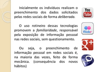 Inicialmente os indivíduos realizam o
preenchimento dos dados solicitados
pelas redes sociais de forma deliberada.
O uso rotineiro dessas tecnologias
promovem a familiaridade, responsável
pela exposição de informação pessoal
nas redes sociais, sem questionamento.
Ou seja, o preenchimento de
informação pessoal em redes sociais é,
na maioria das vezes, feito de forma
mecânica. (consequência dos novos
hábitos)
 