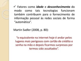  Fatores como idade e desconhecimento do
modo como tais tecnologias funcionam
também contribuem para o fornecimento de
informação pessoal às redes sociais de forma
“automática”.
Martin Sadler (2008, p. 80):
“o equivalente na internet hoje é andar pelos
lugares mais perigosos com cartão de crédito e
senha na mão e depois ficarmos surpresos por
termos sido assaltados”.
 