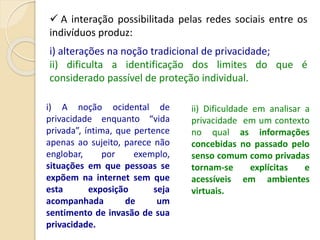  A interação possibilitada pelas redes sociais entre os
indivíduos produz:
i) alterações na noção tradicional de privacidade;
ii) dificulta a identificação dos limites do que é
considerado passível de proteção individual.
i) A noção ocidental de
privacidade enquanto “vida
privada”, íntima, que pertence
apenas ao sujeito, parece não
englobar, por exemplo,
situações em que pessoas se
expõem na internet sem que
esta exposição seja
acompanhada de um
sentimento de invasão de sua
privacidade.
ii) Dificuldade em analisar a
privacidade em um contexto
no qual as informações
concebidas no passado pelo
senso comum como privadas
tornam-se explícitas e
acessíveis em ambientes
virtuais.
 