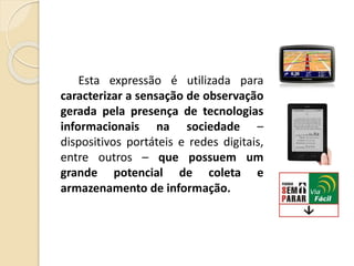 Esta expressão é utilizada para
caracterizar a sensação de observação
gerada pela presença de tecnologias
informacionais na sociedade –
dispositivos portáteis e redes digitais,
entre outros – que possuem um
grande potencial de coleta e
armazenamento de informação.
 