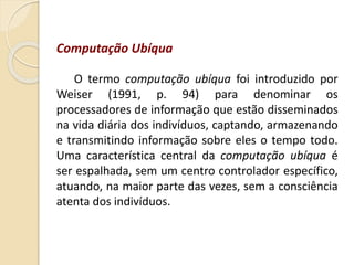Computação Ubíqua
O termo computação ubíqua foi introduzido por
Weiser (1991, p. 94) para denominar os
processadores de informação que estão disseminados
na vida diária dos indivíduos, captando, armazenando
e transmitindo informação sobre eles o tempo todo.
Uma característica central da computação ubíqua é
ser espalhada, sem um centro controlador específico,
atuando, na maior parte das vezes, sem a consciência
atenta dos indivíduos.
 