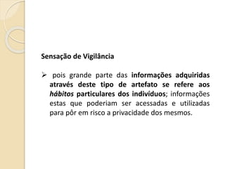 Sensação de Vigilância
 pois grande parte das informações adquiridas
através deste tipo de artefato se refere aos
hábitos particulares dos indivíduos; informações
estas que poderiam ser acessadas e utilizadas
para pôr em risco a privacidade dos mesmos.
 