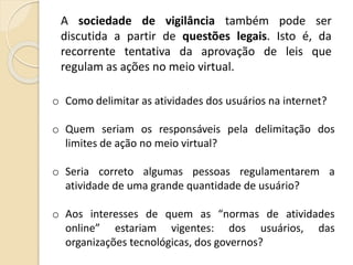 A sociedade de vigilância também pode ser
discutida a partir de questões legais. Isto é, da
recorrente tentativa da aprovação de leis que
regulam as ações no meio virtual.
o Como delimitar as atividades dos usuários na internet?
o Quem seriam os responsáveis pela delimitação dos
limites de ação no meio virtual?
o Seria correto algumas pessoas regulamentarem a
atividade de uma grande quantidade de usuário?
o Aos interesses de quem as “normas de atividades
online” estariam vigentes: dos usuários, das
organizações tecnológicas, dos governos?
 