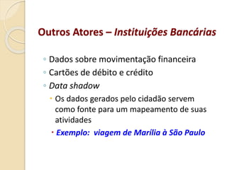 ◦ Dados sobre movimentação financeira
◦ Cartões de débito e crédito
◦ Data shadow
 Os dados gerados pelo cidadão servem
como fonte para um mapeamento de suas
atividades
 Exemplo: viagem de Marília à São Paulo
Outros Atores – Instituições Bancárias
 