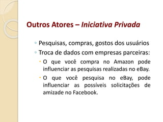 ◦ Pesquisas, compras, gostos dos usuários
◦ Troca de dados com empresas parceiras:
 O que você compra no Amazon pode
influenciar as pesquisas realizadas no eBay.
 O que você pesquisa no eBay, pode
influenciar as possíveis solicitações de
amizade no Facebook.
Outros Atores – Iniciativa Privada
 