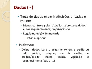  Troca de dados entre instituições privadas e
Estado:
◦ Menor controle pelos cidadãos sobre seus dados
e, consequentemente, da privacidade
◦ Regulamentação de mercado
 Opt-in e opt-out
Dados ( - )
 Iniciativas:
◦ Coletar dados para o cruzamento entre perfis de
redes sociais, compras, uso de cartão de
crédito/débito, notas fiscais, vigilância e
reconhecimento facial, (...)
 