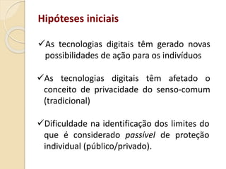 Hipóteses iniciais
As tecnologias digitais têm gerado novas
possibilidades de ação para os indivíduos
Dificuldade na identificação dos limites do
que é considerado passível de proteção
individual (público/privado).
As tecnologias digitais têm afetado o
conceito de privacidade do senso-comum
(tradicional)
 