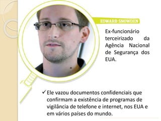 Ex-funcionário
terceirizado da
Agência Nacional
de Segurança dos
EUA.
Ele vazou documentos confidenciais que
confirmam a existência de programas de
vigilância de telefone e internet, nos EUA e
em vários países do mundo.
 