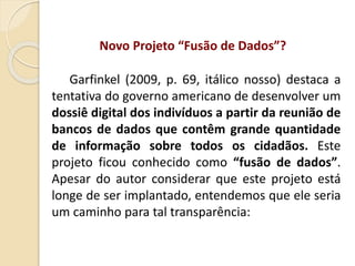 Novo Projeto “Fusão de Dados”?
Garfinkel (2009, p. 69, itálico nosso) destaca a
tentativa do governo americano de desenvolver um
dossiê digital dos indivíduos a partir da reunião de
bancos de dados que contêm grande quantidade
de informação sobre todos os cidadãos. Este
projeto ficou conhecido como “fusão de dados”.
Apesar do autor considerar que este projeto está
longe de ser implantado, entendemos que ele seria
um caminho para tal transparência:
 