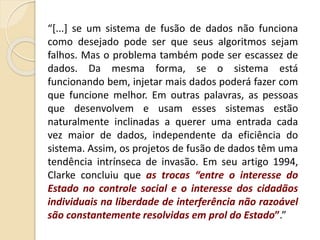 “[...] se um sistema de fusão de dados não funciona
como desejado pode ser que seus algoritmos sejam
falhos. Mas o problema também pode ser escassez de
dados. Da mesma forma, se o sistema está
funcionando bem, injetar mais dados poderá fazer com
que funcione melhor. Em outras palavras, as pessoas
que desenvolvem e usam esses sistemas estão
naturalmente inclinadas a querer uma entrada cada
vez maior de dados, independente da eficiência do
sistema. Assim, os projetos de fusão de dados têm uma
tendência intrínseca de invasão. Em seu artigo 1994,
Clarke concluiu que as trocas “entre o interesse do
Estado no controle social e o interesse dos cidadãos
individuais na liberdade de interferência não razoável
são constantemente resolvidas em prol do Estado”.”
 