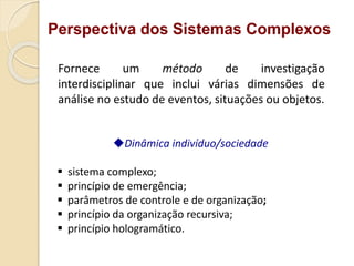 Perspectiva dos Sistemas Complexos
Fornece um método de investigação
interdisciplinar que inclui várias dimensões de
análise no estudo de eventos, situações ou objetos.
Dinâmica indivíduo/sociedade
 sistema complexo;
 princípio de emergência;
 parâmetros de controle e de organização;
 princípio da organização recursiva;
 princípio hologramático.
 
