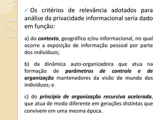  Os critérios de relevância adotados para
análise da privacidade informacional seria dado
em função:
a) do contexto, geográfico e/ou informacional, no qual
ocorre a exposição de informação pessoal por parte
dos indivíduos;
b) da dinâmica auto-organizadora que atua na
formação de parâmetros de controle e de
organização mantenedores da visão de mundo dos
indivíduos; e
c) do princípio de organização recursiva acelerada,
que atua de modo diferente em gerações distintas que
convivem em uma mesma época.
 
