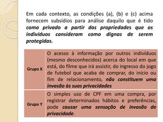 Em cada contexto, as condições (a), (b) e (c) acima
fornecem subsídios para análise daquilo que é tido
como privado a partir das propriedades que os
indivíduos consideram como dignas de serem
protegidas.
Grupo X
O acesso à informação por outros indivíduos
(mesmo desconhecidos) acerca do local em que
está, do filme que irá assistir, do ingresso do jogo
de futebol que acaba de comprar, do início ou
fim de relacionamento, não constituem uma
invasão às suas privacidades
Grupo Y
O simples uso de CPF em uma compra, por
registrar determinados hábitos e preferências,
pode causar uma sensação de invasão de
privacidade.
 