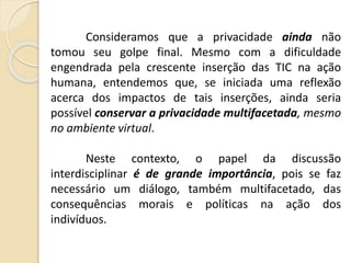 Consideramos que a privacidade ainda não
tomou seu golpe final. Mesmo com a dificuldade
engendrada pela crescente inserção das TIC na ação
humana, entendemos que, se iniciada uma reflexão
acerca dos impactos de tais inserções, ainda seria
possível conservar a privacidade multifacetada, mesmo
no ambiente virtual.
Neste contexto, o papel da discussão
interdisciplinar é de grande importância, pois se faz
necessário um diálogo, também multifacetado, das
consequências morais e políticas na ação dos
indivíduos.
 