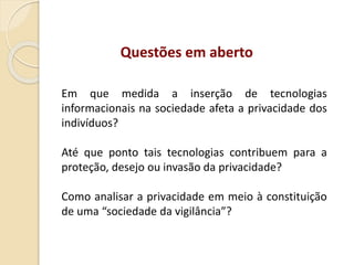 Em que medida a inserção de tecnologias
informacionais na sociedade afeta a privacidade dos
indivíduos?
Até que ponto tais tecnologias contribuem para a
proteção, desejo ou invasão da privacidade?
Como analisar a privacidade em meio à constituição
de uma “sociedade da vigilância”?
Questões em aberto
 