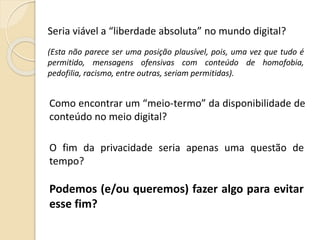 (Esta não parece ser uma posição plausível, pois, uma vez que tudo é
permitido, mensagens ofensivas com conteúdo de homofobia,
pedofilia, racismo, entre outras, seriam permitidas).
Seria viável a “liberdade absoluta” no mundo digital?
Como encontrar um “meio-termo” da disponibilidade de
conteúdo no meio digital?
O fim da privacidade seria apenas uma questão de
tempo?
Podemos (e/ou queremos) fazer algo para evitar
esse fim?
 