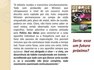 Seria esse
um futuro
próximo?
“A teletela recebia e transmitia simultaneamente.
Todo som produzido por Winston que
ultrapassasse o nível de um sussurro muito
discreto seria captado por ela; mais: enquanto
Winston permanecesse no campo de visão
enquadrado pela placa de metal, além de ouvido,
poderia ser visto. Claro, não havia como saber se
você estava sendo observado num momento
específico. Tentar adivinhar o sistema utilizado
pela Polícia das Ideias para conectar-se a cada
aparelho individual ou a frequência com que o
fazia não passava de especulação. Era possível
inclusive que ela controlasse todo mundo o tempo
tod. Fosse como fosse, uma coisa era certa: tinha
meios de conectar-se a seu aparelho sempre que
quisesse. Você era obrigado a viver – e vivia, em
decorrência do hábito transformado em instinto –
acreditando que todo som que fizesse seria ouvido
e, se a escuridão não fosse completa, todo
movimento examinado meticulosamente.”
 