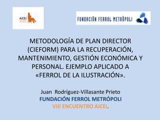 METODOLOGÍA DE PLAN DIRECTOR (CIEFORM) PARA LA RECUPERACIÓN, MANTENIMIENTO, GESTIÓN ECONÓMICA Y PERSONAL. EJEMPLO APLICADO A «FERROL DE LA ILUSTRACIÓN». Juan  Rodríguez-Villasante Prieto  FUNDACIÓN FERROL METRÓPOLI VIII ENCUENTRO AiCEi. 