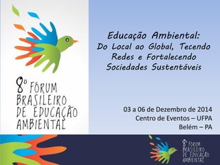 Educação Ambiental: 
Do Local ao Global, Tecendo Redes e Fortalecendo Sociedades Sustentáveis 
03 a 06 de Dezembro de 2014 
Centro de Eventos – UFPA 
Belém – PA  