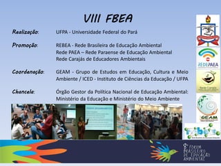 Realização: UFPA - Universidade Federal do Pará
Promoção: REBEA - Rede Brasileira de Educação Ambiental
Rede PAEA – Rede Paraense de Educação Ambiental
Rede Carajás de Educadores Ambientais
Coordenação: GEAM - Grupo de Estudos em Educação, Cultura e Meio
Ambiente / ICED - Instituto de Ciências da Educação / UFPA
Chancela: Órgão Gestor da Política Nacional de Educação Ambiental:
Ministério da Educação e Ministério do Meio Ambiente
VIII FBEA
 