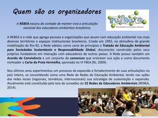 A REBEA é a rede que agrega pessoas e organizações que atuam com educação ambiental nos mais
diversos territórios e espaços institucionais brasileiros. Criada em 1992, na atmosfera de grande
mobilização da Rio-92, a Rede adotou como carta de princípios o Tratado de Educação Ambiental
para Sociedades Sustentáveis e Responsabilidade Global, documento construído pelos seus
próprios fundadores em interação com educadores de outros países. A Rede possui também um
Acordo de Convivência e um conjunto de consensos que orientam sua ação e como documento
norteador a Carta da Praia Vermelha, aprovada no VI FBEA (RJ, 2009).
Nos últimos anos experimentou um processo de expansão e fortalecimento de suas articulações no
país inteiro, se consolidando como uma Rede de Redes de Educação Ambiental, tendo nas ações
das redes locais (regionais, temáticas, internacionais) sua estratégia de sustentação e expansão.
Atualmente está constituída pela teia de conexões de 52 Redes de Educadores Ambientais (REBEA,
2014).
A REBEA nasceu da vontade de manter viva a articulação
nacional dos educadores ambientais brasileiros.
Quem são os organizadores
 