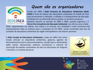 PAEA experimentou um refluxo, mas voltou a se articular com vitalidade e neste momento está
empreendendo todos os esforços para a realização do VIII FBEA, sendo constituída pela teia de
conexões de educadores ambientais da região metropolitana e do interior paraense.
Criada em 1999 a Rede Paraense de Educadores Ambientais (Rede
PAEA) é fruto do esforço dos educadores ambientais do Estado do Pará
para promoverem a interação, a reflexão e o fortalecimento da educação
ambiental em sua dimensão teórico-prática no território paraense.
Bastante atuante no período de 2000 a 2006, quando organizou o I
Fórum Pan-Amazônico de Educação Ambiental, nos últimos anos a Rede
A Rede Carajás de Educadores Ambientais, criada em 2005, tem como
missão articular os educadores ambientais, gestores, agentes de
desenvolvimento local e educomunicadores, criando laços e fomentando
ações sociais, educacionais, políticas, econômicas e culturais de
construção de padrões sustentáveis de vida nos Municípios do Araguaia
e Tocantins, no sudeste paraense.
Quem são os organizadores
 