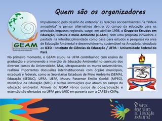 No primeiro momento, o GEAM atuou na UFPA contribuindo com ensino de
graduação e promovendo a inserção da Educação Ambiental no currículo dos
diversos cursos da Universidade. Mas, ultrapassando os muros universitários,
realizou importantes discussões interinstitucionais com órgãos municipais,
estaduais e federais, como as Secretarias Estaduais de Meio Ambiente (SEMA),
Educação (SEDUC), UFRA, UEPA, Museu Paraense Emilio Goeldi (MPEG),
Ministério da Educação (MEC) e outras instituições que atuam no campo da
educação ambiental. Através do GEAM vários cursos de pós-graduação e
extensão são ofertados na UFPA pelo MEC em parceria com a CAPES e CNPq.
Impulsionado pelo desafio de entender as relações socioambientais na “aldeia
amazônica” e pensar alternativas dentro do campo da educação para os
principais impasses regionais, surge, em abril de 1998, o Grupo de Estudos em
Educação, Cultura e Meio Ambiente (GEAM), com uma proposta inovadora e
pautada na interdisciplinaridade como base para estudos e pesquisas na área
de Educação Ambiental e desenvolvimento sustentável na Amazônia, vinculado
ao ICED – Instituto de Ciências da Educação / UFPA – Universidade Federal do
Pará.
Quem são os organizadores
 