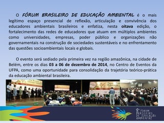 O FÓRUM BRASILEIRO DE EDUCAÇÃO AMBIENTAL é o mais
legítimo espaço presencial de reflexão, articulação e convivência dos
educadores ambientais brasileiros e enfatiza, nesta oitava edição, o
fortalecimento das redes de educadores que atuam em múltiplos ambientes
como universidades, empresas, poder público e organizações não
governamentais na construção de sociedades sustentáveis e no enfrentamento
das questões socioambientais locais e globais.
O evento será sediado pela primeira vez na região amazônica, na cidade de
Belém, entre os dias 03 a 06 de dezembro de 2014, no Centro de Eventos da
UFPA, como uma oportunidade para consolidação da trajetória teórico-prática
da educação ambiental brasileira.
 