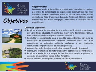 Objetivos
Objetivos Específicos:
 Propiciar a interação, participação, troca de experiência e fortalecimento
das 50 Redes de Educação Ambiental que fazem parte da malha da REBEA e
mais os Fóruns e Coletivos que atuam com a temática;
 Possibilitar a sensibilização para a questão socioambiental, por meio de
socialização de conhecimentos científicos produzidos nessa área e de
experiências de educação ambiental realizadas e em realização,
estimulando a implementação de políticas públicas;
 Apoiar a formação de sujeitos multiplicadores de Educação Ambiental;
 Promover o intercâmbio de material educativo sobre Educação Ambiental;
 Propiciar a avaliação e a integração das diferentes teorias e práticas da
educação ambiental nos países da Pan-Amazônia;
 Avaliar a Política e o Programa Nacional de Educação Ambiental.
Objetivo Geral:
Fortalecer a educação ambiental brasileira em suas diversas matizes,
por meio da consolidação de experiências desenvolvidas nos mais
variados contextos, através dos atores sociais que se articulam através
da malha da Rede Brasileira de Educação Ambiental (REBEA), criando
mecanismos de maior divulgação, intercâmbio e avaliação dessas
experiências.
 