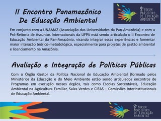 II Encontro Panamazônico
De Educação Ambiental
Em conjunto com a UNAMAZ (Associação das Universidades da Pan-Amazônia) e com a
Pró-Reitoria de Assuntos Internacionais da UFPA está sendo articulado o II Encontro de
Educação Ambiental da Pan-Amazônia, visando integrar essas experiências e fomentar
maior interação teórico-metodológica, especialmente para projetos de gestão ambiental
e licenciamento na Amazônia.
Avaliação e Integração de Políticas Públicas
Com o Órgão Gestor da Política Nacional de Educação Ambiental (formado pelos
Ministérios da Educação e do Meio Ambiente estão sendo articulados encontros de
Programas em execução nesses órgãos, tais como Escolas Sustentáveis, Educação
Ambiental na Agricultura Familiar, Salas Verdes e CIEAS – Comissões Interinstitucionais
de Educação Ambiental.
 