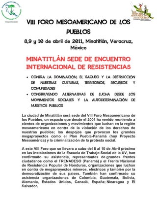 VIII FORO MESOAMERICANO DE LOS
                          PUEBLOS
 8,9 y 10 de abril de 2011, Minatitlán, Veracruz,
                     México

  MINATITLÁN SEDE DE ENCUENTRO
  INTERNACIONAL DE RESISTENCIAS
     CONTRA LA DOMINACIÓN, EL SAQUEO Y LA DESTRUCCIÓN
     DE    NUESTRAS     CULTURAS,    TERRITORIOS,      RECURSOS     Y
     COMUNIDADES
     CONSTRUYENDO       ALTERNATIVAS      DE   LUCHA    DESDE     LOS
     MOVIMIENTOS      SOCIALES   Y   LA   AUTODETERMINACIÓN        DE
     NUESTROS PUEBLOS

La ciudad de Minatitlán será sede del VIII Foro Mesoamericano de
los Pueblos, un espacio que desde el 2001 ha venido reuniendo a
cientos de organizaciones y movimientos que luchan en la región
mesoamericana en contra de la violación de los derechos de
nuestros pueblos; los despojos que provocan los grandes
megaproyectos como el Plan Puebla-Panamá (hoy Proyecto
Mesoamérica) y la criminalización de la protesta social.

A este VIII Foro que se llevara a cabo del 8 al 10 de Abril próximo
en las instalaciones de la Escuela de Trabajo Social de la UV, han
confirmado su asistencia, representantes de grandes frentes
ciudadanos como el FRENADESO (Panamá) y el Frente Nacional
de Resistencia Popular de Honduras, organizaciones que luchan
en contra de megaproyectos mineros, eléctricos y también por la
democratización de sus países. También han confirmado su
asistencia organizaciones de Colombia, Guatemala, Bolivia,
Alemania, Estados Unidos, Canadá, España; Nicaragua y El
Salvador.
 
